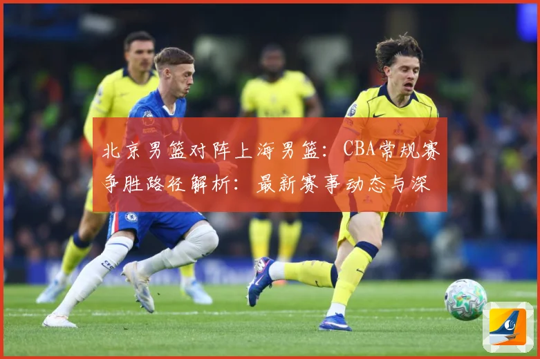 北京男篮对阵上海男篮：CBA常规赛争胜路径解析：最新赛事动态与深度分析