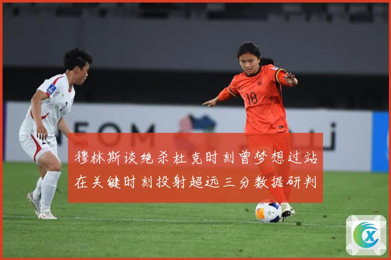 穆林斯谈绝杀杜克时刻曾梦想过站在关键时刻投射超远三分数据研判：最新赛事动态与深度分析