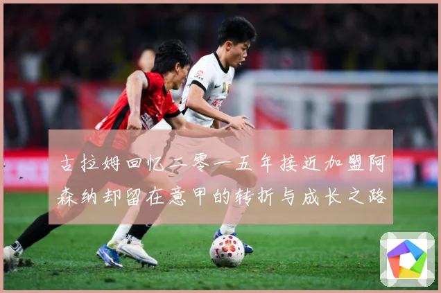 古拉姆回忆二零一五年接近加盟阿森纳却留在意甲的转折与成长之路战术观察：最新赛事动态与深度分析