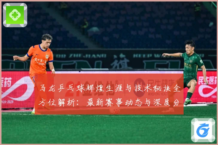 马龙乒乓球辉煌生涯与技术秘诀全方位解析：最新赛事动态与深度分析