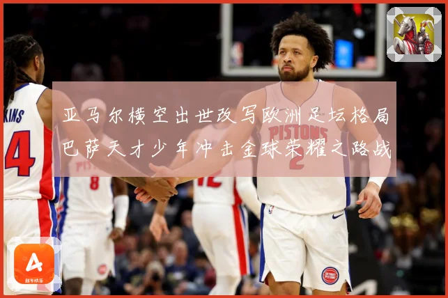 亚马尔横空出世改写欧洲足坛格局巴萨天才少年冲击金球荣耀之路战术观察：最新赛事动态与深度分析