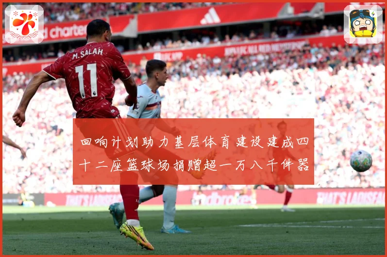 回响计划助力基层体育建设建成四十二座篮球场捐赠超一万八千件器赛事前瞻：最新赛事动态与深度分析