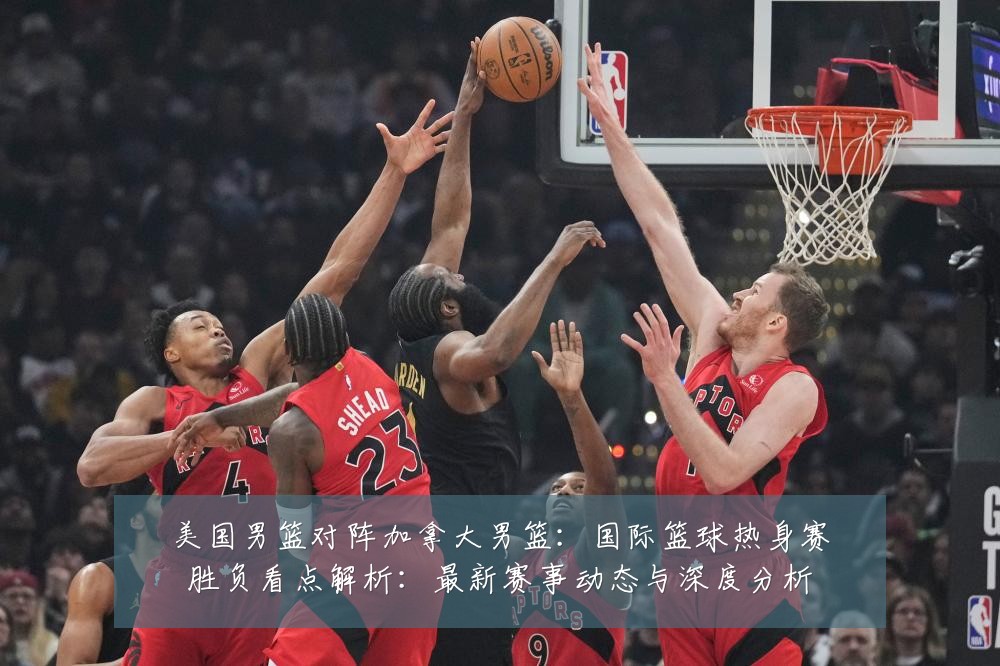 美国男篮对阵加拿大男篮：国际篮球热身赛胜负看点解析：最新赛事动态与深度分析