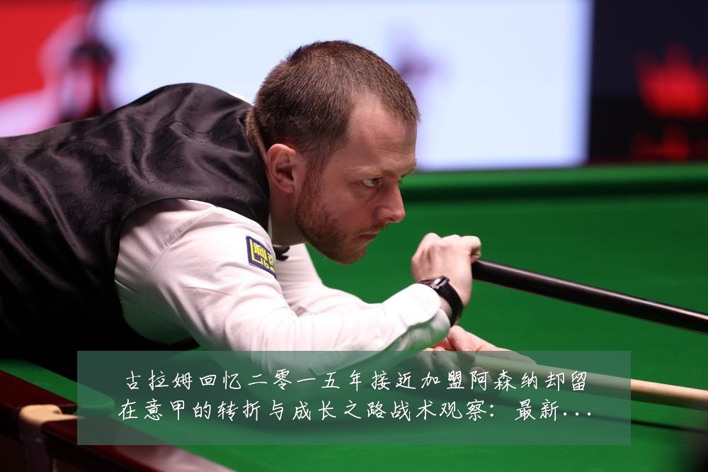 古拉姆回忆二零一五年接近加盟阿森纳却留在意甲的转折与成长之路战术观察:最新赛事动态与深度分析