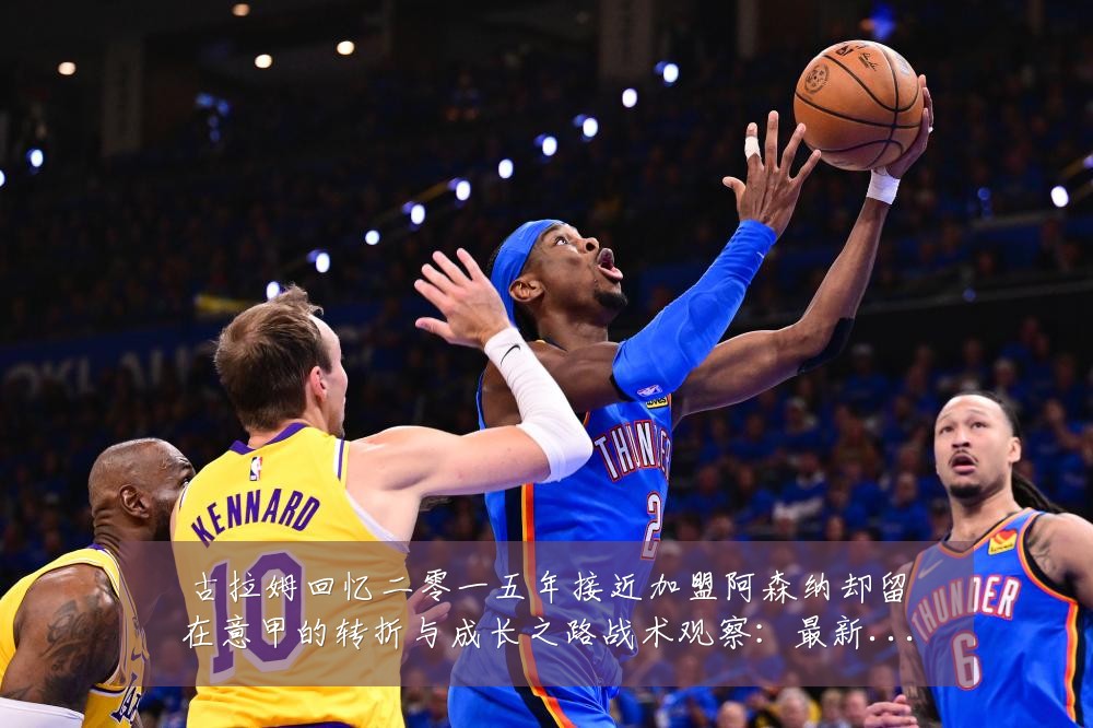 古拉姆回忆二零一五年接近加盟阿森纳却留在意甲的转折与成长之路战术观察:最新赛事动态与深度分析